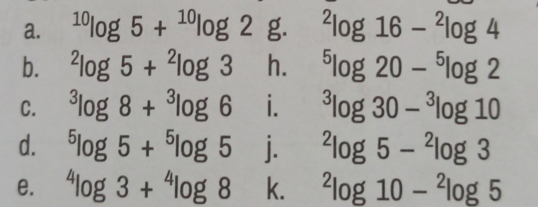 ^10log 5+^10log 2 g. ^2log 16-^2log 4
b. ^2log 5+^2log 3 h. ^5log 20-^5log 2
C. ^3log 8+^3log 6 i. ^3log 30-^3log 10
d. ^5log 5+^5log 5 j. ^2log 5-^2log 3
e. ^4log 3+^4log 8 k. ^2log 10-^2log 5