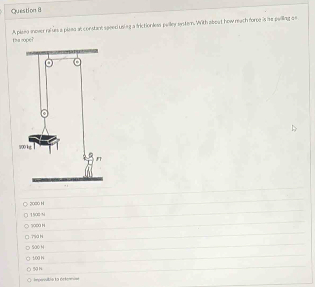 A piano mover raises a plano at constant speed using a frictionless pulley system. With about how much force is he pulling on
the rope?
2000 N
1500 N
1000 N
750 N
500 N
100 N
50 N
Impossible to determine