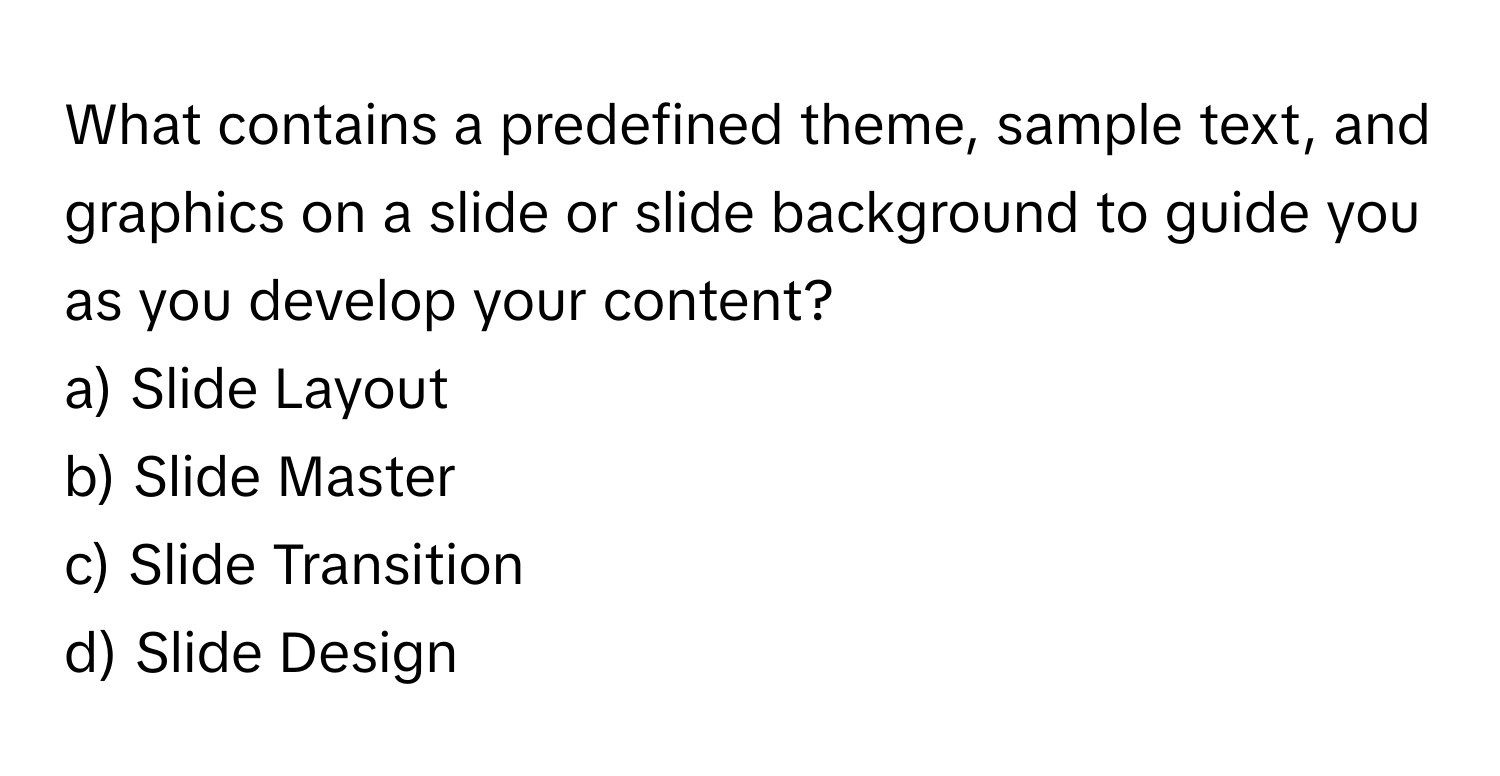 What contains a predefined theme, sample text, and graphics on a slide or slide background to guide you as you develop your content?

a) Slide Layout
b) Slide Master
c) Slide Transition
d) Slide Design