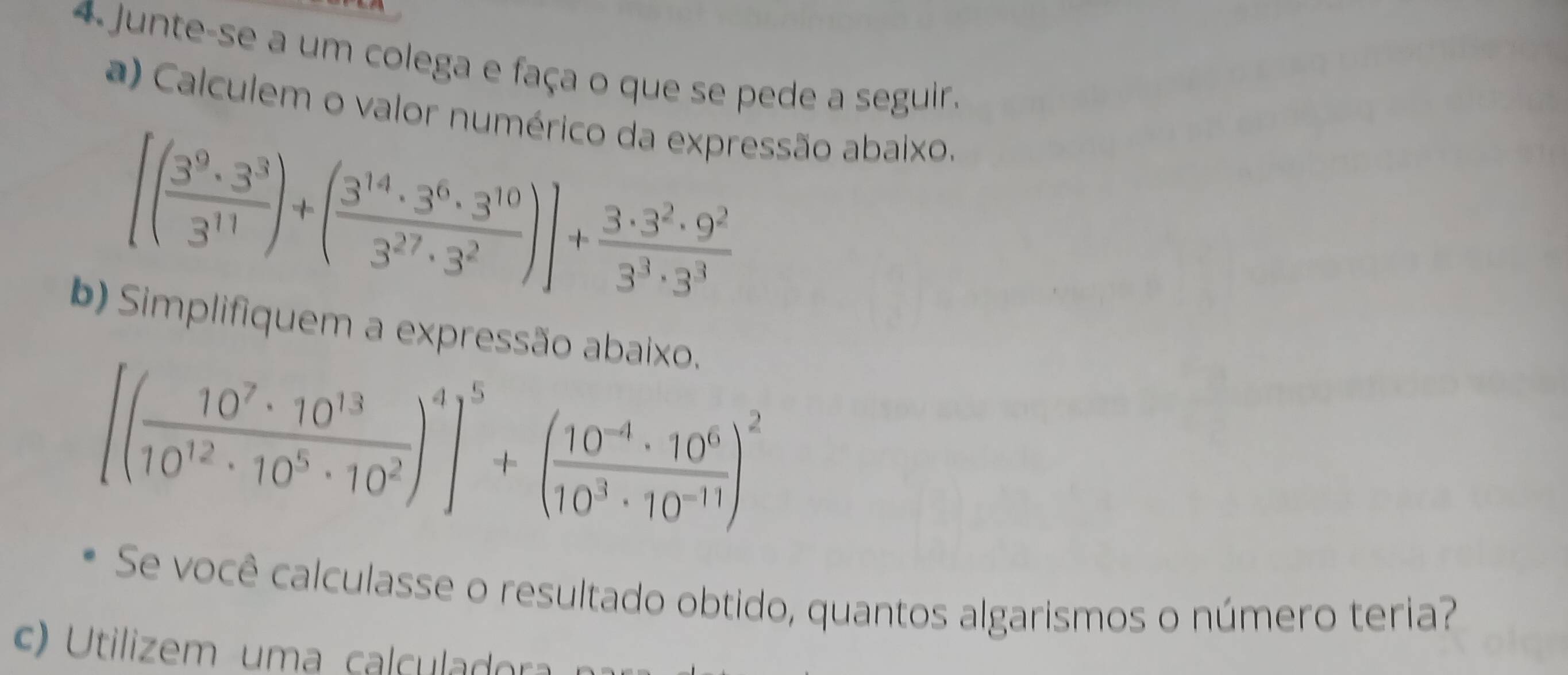 Junte-se a um colega e faça o que se pede a seguir. 
a) Calculem o valor numérico da expressão abaixo.
[( 3^9· 3^3/3^(11) )+( 3^(14)· 3^6· 3^(10)/3^(27)· 3^2 )]+ 3· 3^2· 9^2/3^3· 3^3 
b) Simplifiquem a expressão abaixo.
[( 10^7· 10^(13)/10^(12)· 10^5· 10^2 )^4]^5+( (10^(-4)· 10^6)/10^3· 10^(-11) )^2
Se você calculasse o resultado obtido, quantos algarismos o número teria? 
c) tilizem uma cal culadora