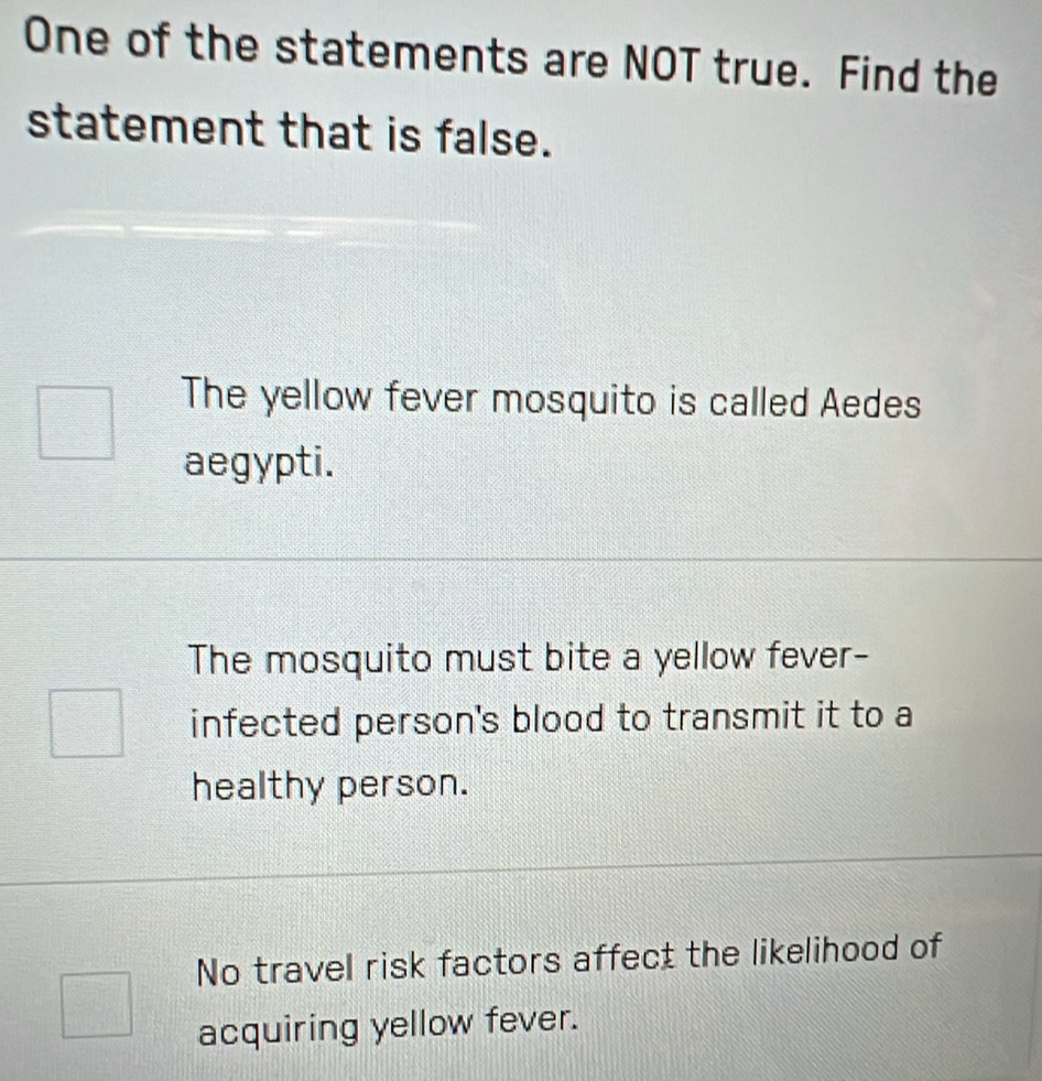 One of the statements are NOT true. Find the
statement that is false.
The yellow fever mosquito is called Aedes
aegypti.
The mosquito must bite a yellow fever-
infected person's blood to transmit it to a
healthy person.
No travel risk factors affect the likelihood of
acquiring yellow fever.