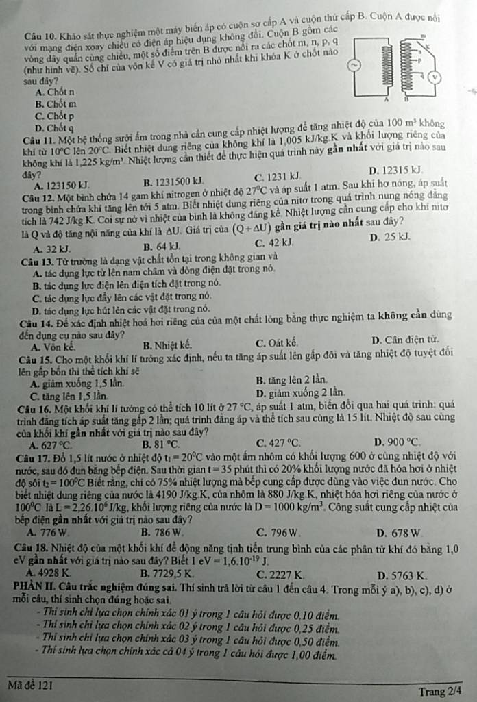 Kháo sát thực nghiệm một máy biển áp có cuộn sợ cấp A và cuộn thứ cấp B. Cuộn A được nôi
với mạng điện xoay chiêu có điện áp hiệu dụng không đổi. Cuộn B gồm các
vòng dây quần cùng chiều, một số điểm trên B được nổi ra các chốt m, n, p. q
(như hình vẽ). Số chỉ của vôn kế V có giá trị nhỏ nhất khi khóa K ở chốt nào
sau dây?
A. Chốt n
B. Chốt m
C. Chốt p
D. Chốt q
Câu 11. Một bệ thống sưởi ấm trong nhà cần cung cấp nhiệt lượng để tăng nhiệt độ của 100m^3 không
khí từ 10°C lên 20°C Biết nhiệt dung riêng của không khí là 1,005 kJ/kg.K và khối lượng riêng của
không khí là 1,225kg/m^3 Nhiệt lượng cần thiết để thực hiện quá trình này gần nhất với giá trị nào sau
đây? D. 12315 kJ.
A. 123150 kJ B. 1231500 kJ. C. 1231 kJ
Câu 12. Một bình chứa 14 gam khí nitrogen ở nhiệt độ 27°C và áp suất 1 atm. Sau khi hơ nóng, áp suất
trong bình chứa khí tăng lên tới 5 atm. Biết nhiệt dung riêng của nitơ trong quá trình nụng nóng đăng
tích là 742 J/kg.K. Coi sự nở vì nhiệt của bình là không đáng kể. Nhiệt lượng cần cung cấp cho khí nitơ
là Q và độ tăng nội năng của khí là ΔU. Giá trị của (Q+△ U) gần giá trị nào nhất sau đây?
A. 32 kJ. B. 64 kJ. C. 42 kJ D. 25 kJ.
Câu 13. Từ trường là đạng vật chất tồn tại trong không gian và
A. tác dụng lực từ lên nam châm và dòng điện đặt trong nó.
B. tác dụng lực điện lên điện tích đặt trong nó.
C. tác dụng lực đầy lên các vật đặt trong nó.
D. tác dụng lực hút lên các vật đặt trong nó.
Câu 14. Để xác định nhiệt hoá hơi riêng của của một chất lóng bằng thực nghiệm ta không cần dùng
đến dụng cụ nào sau đây?
A. Vôn kế. B. Nhiệt kế. C. Oát kế. D. Cân điện từ.
Câu 15. Cho một khối khí lí tưởng xác định, nếu ta tăng áp suất lên gấp đôi và tăng nhiệt độ tuyệt đổi
ên gắp bốn thì thể tích khí sẽ
A. giảm xuống 1,5 lần B. tăng lên 2 lần
C. tăng lên 1,5 lần D. giảm xuống 2 lần
Câu 16. Một khối khí lí tưởng có thể tích 10 lít ở 27°C áp suất 1 atm, biến đổi qua hai quá trình: quá
trình đẳng tích áp suất tăng gắp 2 lần; quá trình đẳng áp và thể tích sau cùng là 15 lít. Nhiệt độ sau cùng
của khối khí gần nhất với giá trị nào sau đây?
A. 627°C. B. 81°C. C. 427°C. D. 900°C.
Câu 17. Đổ 1,5 lít nước ở nhiệt độ t_1=20^0C vào một ấm nhôm có khối lượng 600 ở cùng nhiệt độ với
nước, sau đó đun bằng bếp điện. Sau thời gian t=35 phút thì có 20% khổi lượng nước đã hóa hơi ở nhiệt
độ sôi t_2=100°C Biết rằng, chỉ có 75% nhiệt lượng mà bếp cung cấp được dùng vào việc đun nước. Cho
biết nhiệt dung riêng của nước là 4190 J/kg.K, của nhôm là 880 J/kg.K, nhiệt hóa hơi riêng của nước ở
100^0C là L=2,26.10^6J/kg g, khối lượng riêng của nước là D=1000kg/m^3 Công suất cung cấp nhiệt của
bếp điện gần nhất với giá trị nào sau đây?
A. 776 W B. 786 W C. 796W D. 678 W
Câu 18. Nhiệt độ của một khối khí để động năng tịnh tiến trung bình của các phân tử khí đó bằng 1,0
eV gần nhất với giá trị nào sau đây? Biết 1 e V=1,6.10^(-19)J.
A. 4928 K. B. 7729,5 K. C. 2227 K. D. 5763 K.
PHÀN II. Câu trắc nghiệm đúng sai. Thí sinh trả lời từ câu 1 đến câu 4. Trong mỗi ý a), b), c), d) ở
mỗi câu, thí sinh chọn đúng hoặc sai.
- Thi sinh chỉ lựa chọn chính xác 01 ý trong 1 câu hỏi được 0,10 điểm.
- Thí sinh chỉ lựa chọn chính xác 02 ý trong 1 câu hỏi được 0,25 điểm
Thỉ sinh chỉ lựa chọn chính xác 03 ý trong 1 câu hỏi được 0,50 điểm.
- Thí sinh lựa chọn chính xác cả 04 ý trong 1 câu hỏi được 1,00 điểm.
Mã đề 121
Trang 2/4