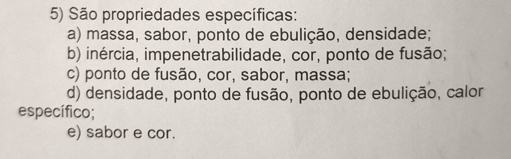 São propriedades específicas:
a) massa, sabor, ponto de ebulição, densidade;
b) inércia, impenetrabilidade, cor, ponto de fusão;
c) ponto de fusão, cor, sabor, massa;
d) densidade, ponto de fusão, ponto de ebulição, calor
específico;
e) sabor e cor.