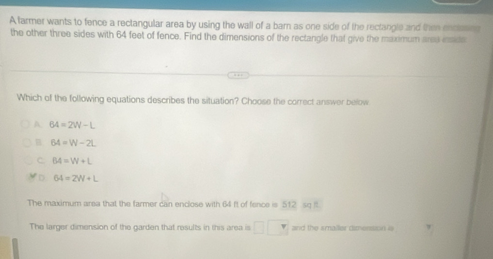 A tarmer wants to fence a rectangular area by using the wall of a barn as one side of the rectangle and then enclases
the other three sides with 64 feet of fence. Find the dimensions of the rectangle that give the maximum ared inside
Which of the following equations describes the situation? Choose the correct answer below
A 64=2W-L
B 64=W-2L
C. 64=W+L
D 64=2W+L
The maximum area that the farmer can enclose with 64 ft of fence is 512 sq t.
The larger dimension of the garden that results in this area is □ and the smaller dimension i