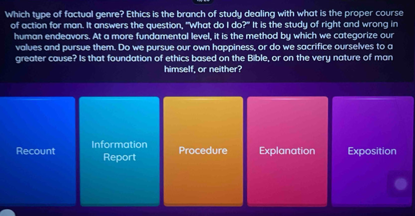 Which type of factual genre? Ethics is the branch of study dealing with what is the proper course
of action for man. It answers the question, "What do I do?" It is the study of right and wrong in
human endeavors. At a more fundamental level, it is the method by which we categorize our
values and pursue them. Do we pursue our own happiness, or do we sacrifice ourselves to a
greater cause? Is that foundation of ethics based on the Bible, or on the very nature of man
himself, or neither?
Recount Information
Report Procedure Explanation Exposition