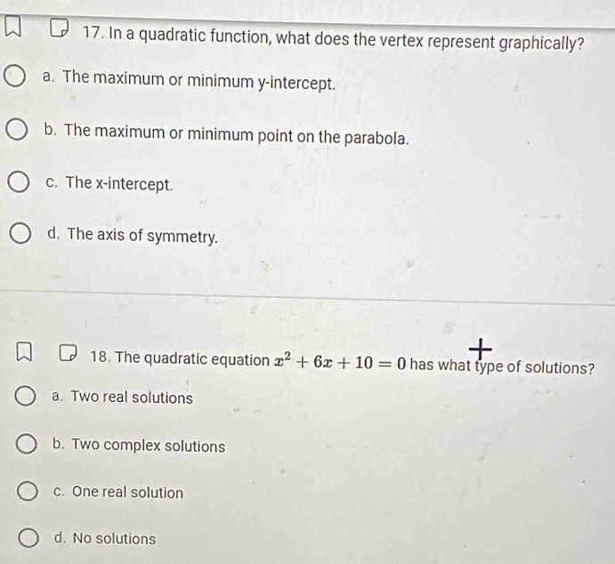 In a quadratic function, what does the vertex represent graphically?
a. The maximum or minimum y-intercept.
b. The maximum or minimum point on the parabola.
c. The x-intercept.
d. The axis of symmetry.
18. The quadratic equation x^2+6x+10=0 has what type of solutions?
a. Two real solutions
b. Two complex solutions
c. One real solution
d. No solutions