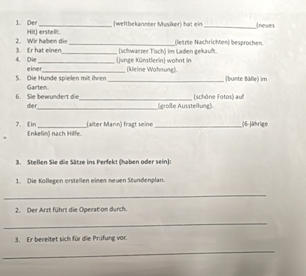 Der_ (weltbekannter Musiker) hat ein _(neues 
Hit) erstellt. 
2. Wir haben die _(letzte Nachrichten) besprochen. 
3. Er hat einen_ (schwarzer Tisch) im Laden gekauft. 
4. Die_ (junge Künstlerin) wohnt in 
einer_ (kleine Wohnung). 
5. Die Hunde spielen mit ihren _(bunte Bälle) im 
Garten. 
6. Sie bewundert die_ (schöne Fotos) auf 
der_ (große Ausstellung). 
7. Ein _(alter Mann) fragt seine_ (6-jährige 
Enkelin) nach Hilfe. 
3. Stellen Sie die Sätze ins Perfekt (haben oder sein): 
1. Die Kollegen erstellen einen neuen Stundenplan. 
_ 
2. Der Arzt führt die Operation durch. 
_ 
3. Er bereitet sich für die Prüfung vor. 
_