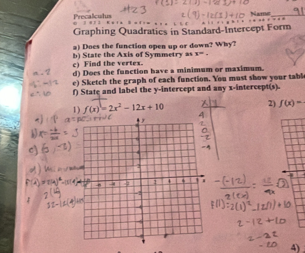 Precalculus Name_ 
0 1 0 1 2 
Graphing Quadratics in Standard-Intercept Form 
a) Does the function open up or down? Why? 
b) State the Axis of Symmetry as x=. 
c) Find the vertex. 
d) Does the function have a minimum or maximum. 
e) Sketch the graph of each function. You must show your tabl 
f) State and label the y-intercept and any x-intercept(s). 
1) f(x)=2x^2-12x+10
2) f(x)=
4)