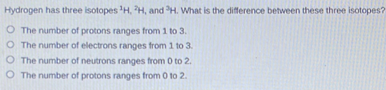 Hydrogen has three isotopes ¹H, ²H, and^3H. What is the difference between these three isotopes?
The number of protons ranges from 1 to 3.
The number of electrons ranges from 1 to 3.
The number of neutrons ranges from 0 to 2.
The number of protons ranges from 0 to 2.