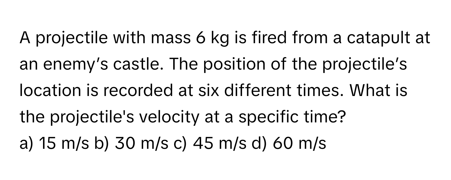 A projectile with mass 6 kg is fired from a catapult at an enemy’s castle. The position of the projectile’s location is recorded at six different times. What is the projectile's velocity at a specific time?

a) 15 m/s b) 30 m/s c) 45 m/s d) 60 m/s