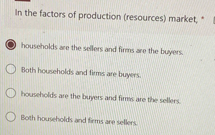 In the factors of production (resources) market, *
households are the sellers and firms are the buyers.
Both households and firms are buyers.
households are the buyers and firms are the sellers.
Both households and firms are sellers.