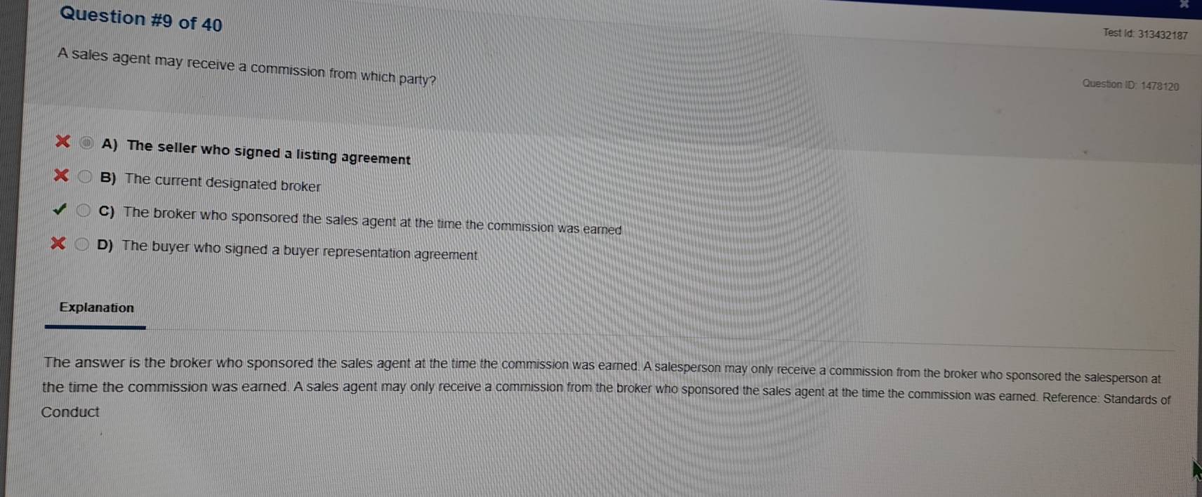 of 40
Test Id: 313432187
A sales agent may receive a commission from which party?
Question ID: 1478120
A) The seller who signed a listing agreement
B) The current designated broker
C) The broker who sponsored the sales agent at the time the commission was earned
D) The buyer who signed a buyer representation agreement
Explanation
The answer is the broker who sponsored the sales agent at the time the commission was earned. A salesperson may only receive a commission from the broker who sponsored the salesperson at
the time the commission was earned. A sales agent may only receive a commission from the broker who sponsored the sales agent at the time the commission was earned. Reference: Standards of
Conduct