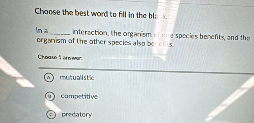 Choose the best word to fill in the blank.
In a _interaction, the organism of one species benefts, and the
organism of the other species also benefts.
Choose 1 answer:
A mutualistic
B competitive
c predatory