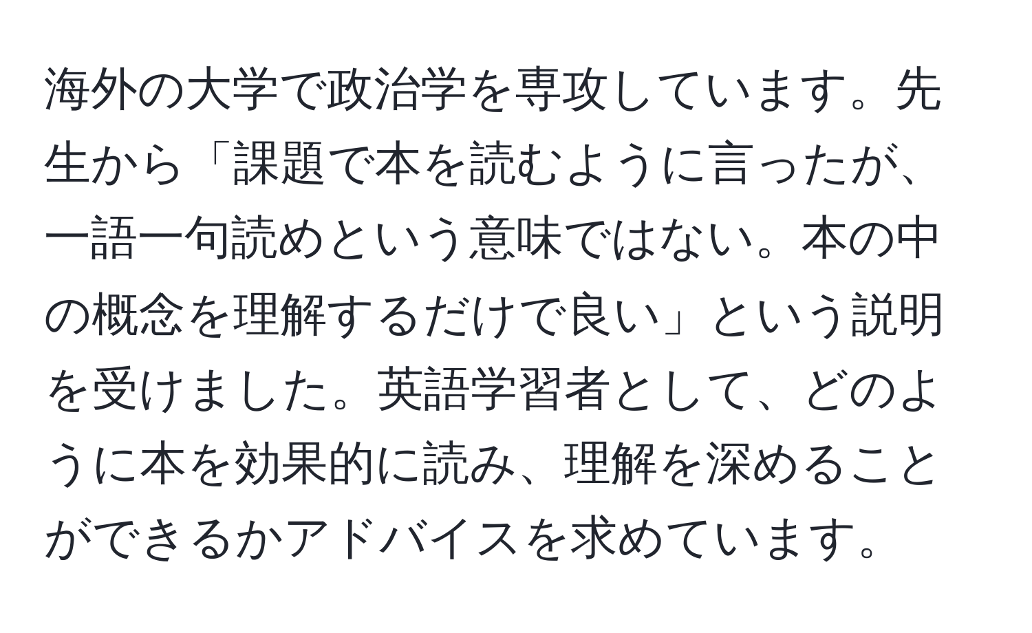 海外の大学で政治学を専攻しています。先生から「課題で本を読むように言ったが、一語一句読めという意味ではない。本の中の概念を理解するだけで良い」という説明を受けました。英語学習者として、どのように本を効果的に読み、理解を深めることができるかアドバイスを求めています。