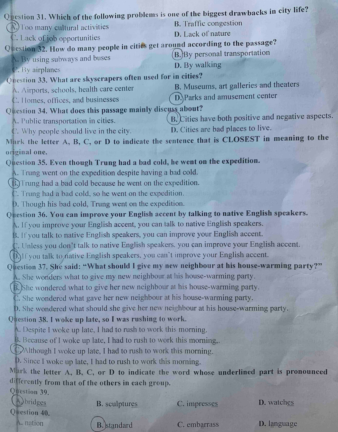 Qnestion 31. Which of the following problems is one of the biggest drawbacks in city life?
A)Too many cultural activities B. Traffic congestion
C. Lack of job opportunities
D. Lack of nature
Question 32. How do many people in cities get around according to the passage?
A. By using subways and buses B.By personal transportation
C. By airplanes D. By walking
Question 33. What are skyscrapers often used for in cities?
A. Airports, schools, health care center B. Museums, art galleries and theaters
C. Homes, offices, and businesses D. Parks and amusement center
Question 34. What does this passage mainly discuss about?
A. Public transportation in cities. B. Cities have both positive and negative aspects.
C. Why people should live in the city. D. Cities are bad places to live.
Mark the letter A, B, C, or D to indicate the sentence that is CLOSEST in meaning to the
original one.
Question 35. Even though Trung had a bad cold, he went on the expedition.
A. Trung went on the expedition despite having a bad cold.
B)Trung had a bad cold because he went on the expedition.
C. Trung had a bad cold, so he went on the expedition.
D. Though his bad cold, Trung went on the expedition.
Question 36. You can improve your English accent by talking to native English speakers.
A. If you improve your English accent, you can talk to native English speakers.
B. If you talk to native English speakers, you can improve your English accent.
C. Unless you don’t talk to native English speakers. you can improve your English accent.
D)If you talk to native English speakers, you can’t improve your English accent.
Question 37. She said: “What should I give my new neighbour at his house-warming party?”
A. She wonders what to give my new neighbour at his house-warming party.
B.)She wondered what to give her new neighbour at his house-warming party.
C. She wondered what gave her new neighbour at his house-warming party.
D. She wondered what should she give her new neighbour at his house-warming party.
Question 38. I woke up late, so I was rushing to work.
A. Despite I woke up late, I had to rush to work this morning.
B. Because of I woke up late, I had to rush to work this morning,.
Although I woke up late, I had to rush to work this morning.
D. Since I woke up late, I had to rush to work this morning.
Mark the letter A, B, C, or D to indicate the word whose underlined part is pronounced
differently from that of the others in each group.
Question 39.
Abridges B. sculptures C. impresses D. watches
Question 40.
A. nation B.)standard C. embarrass D. language