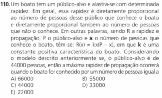 Um boato tem um público-alvo e alastra-se com determinada
rapidez. Em geral, essa rapidez é diretamente proporcional
ao número de pessoas desse público que conhece o boato
e diretamente proporcional também ao número de pessoas
que não o conhece. Em outras palavras, sendo R a rapidez e
propagação, P o público-alvo e x o número de pessoas que
conhece o boato, têm-se: R(x)=kx(P-x) , em que k é uma
constante positiva característica do boato. Considerando
o modelo descrito anteriormente se, o público-alvo é de
44000 pessoas, então a máxima rapidez de propagação ocorrerá
quando o boato for conhecido por um número de pessoas igual a
A) 66000 B) 55000
C) 44000 D) 33000
E) 22000