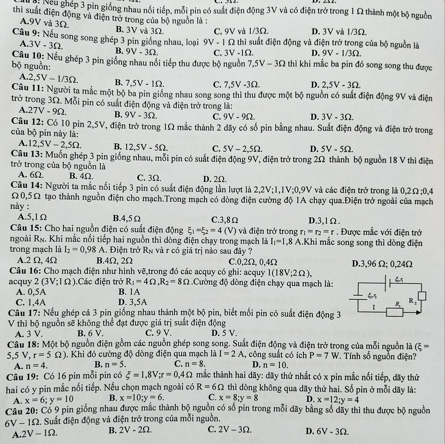 9: Neu ghép 3 pin giống nhau nối tiếp, mỗi pin có suất điện động 3V và có điện trở trong 1 Ω thành một bộ nguồn
thì suất điện động và điện trở trong của bộ nguồn là :
A.9V và 3Ω.
B. 3V và 3Ω. C. 9V và 1/3Ω. D. 3V và 1/3Ω.
Câu 9: Nếu song song ghép 3 pin giống nhau, loại 9V - 1 Ω thì suất điện động và điện trở trong của bộ nguồn là
A.3V - 3Ω. B. 9V - 3Ω.
C. 3V -1Ω. D. 9V - 1/3Omega .
Câu 10: Nếu ghép 3 pin giống nhau nối tiếp thu được bộ nguồn 7,5V-3Omega thì khi mắc ba pin đó song song thu được
bộ nguồn:
A.2,5V - 1/3Ω. B. 7,5V - 1Ω. D. 2,5V - 3Ω.
C. 7,5V -3Ω.
Câu 11: Người ta mắc một bộ ba pin giống nhau song song thì thu được một bộ nguồn có suất điện động 9V và điện
trở trong 3Ω. Mỗi pin có suất điện động và điện trở trong là:
A.27V - 9Ω. B. 9V - 3Ω.
C. 9V - 9Ω. D. 3V-3Omega .
Câu 12: Có 10 pin 2,5V, điện trở trong 1Ω mắc thành 2 dãy có số pin bằng nhau. Suất điện động và điện trở trong
của bộ pin này là:
A. 12,5V-2,5Omega . B. 12,5V - 5Ω.
C. 5V-2,59 2. D. 5V-5Omega
Câu 13: Muốn ghép 3 pin giống nhau, mỗi pin có suất điện động 9V, điện trở trong 2Ω thành bộ nguồn 18 V thì điện
trở trong của bộ nguồn là
A. 6Ω. B. 4Ω. C. 3Ω. D. 2Ω.
Câu 14: Người ta mắc nối tiếp 3 pin có suất điện động lần lượt là 2,2V;1,1V;0,9V và các điện trở trong là 0,2Ω;0,4
Ω0,5Ω tạo thành nguồn điện cho mạch.Trong mạch có dòng điện cường độ 1A chạy qua.Điện trở ngoài của mạch
này :
A.5,1Ω B.4,5Ω C.3,8Ω D.3,1Ω.
Câu 15: Cho hai nguồn điện có suất điện động xi _1=xi _2=4 (V) và điện trở trong r_1=r_2=r. Được mắc với điện trở
ngoài R_N. Khi mắc nối tiếp hai nguồn thì dòng điện chạy trong mạch là I_1=1 ,8 A.Khi mắc song song thì dòng điện
trong mạch là I_2=0,98 A. Điện trở R_N và r có giá trị nào sau đây ?
A.2 Ω,4Ω B.4Ω, 2Ω C.0,2Ω, 0,4Ω D.3,96 Ω; 0,24Ω
Câu 16: Cho mạch điện như hình vẽ,trong đó các acquy có ghi: acquy 1(18V;2Omega ),
acquy 2 ( 3V· 10 ).Các điện trở R_1=4Omega ,R_2=8Omega Cường độ dòng điện chạy qua mạch là:
A. 0,5A B. 1A
xi _2,r_2
C. 1,4A D. 3,5A R_2
I R_1
Câu 17: Nếu ghép cả 3 pin giống nhau thành một bộ pin, biết mối pin có suất điện động 3
V thì bộ nguồn sẽ không thể đạt được giá trị suất điện động
A. 3 V. B. 6 V. C. 9 V. D. 5 V.
Câu 18: Một bộ nguồn điện gồm các nguồn ghép song song. Suất điện động và điện trở trong của mỗi nguồn là (xi =
5,5 V, r=5Omega ) Khi đó cường độ dòng điện qua mạch là I=2A , công suất có ích P=7W *. Tính số nguồn điện?
A. n=4. B. n=5. C. n=8. D. n=10.
Câu 19: Có 16 pin mỗi pin có xi =1,8V;r=0,4Omega mắc thành hai dãy: dãy thứ nhất có x pin mắc nối tiếp, dãy thứ
R=6Omega
hai có y pin mắc nối tiếp. Nếu chọn mạch ngoài có thì dòng không qua dãy thứ hai. Số pin ở mỗi dãy là:
B.
A. x=6;y=10 x=10;y=6. C. x=8;y=8 D. x=12;y=4
Câu 20: Có 9 pin giống nhau được mắc thành bộ nguồn có số pin trong mỗi dãy bằng số dãy thì thu được bộ nguồn
6V-1Omega. Suất điện động và điện trở trong của mỗi nguồn.
A. 2V-1Omega .
B. 2V-2Omega . C. 2V-3Omega . D. 6V-3Omega .