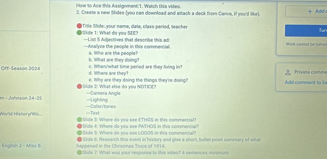 How to Ace this Assignment:1. Watch this video. 
+ 
2. Create a new Slides (you can download and attach a deck from Canva, if you'd like). Add 
Title Slide:your name, date, class period, teacher 
Slide 1: What do you SEE? Tun 
---List 5 Adjectives that describe this ad: Work cannot be turned 
---Analyze the people in this commercial. 
a. Who are the people? 
b. What are they doing? 
Off-Season 2024 c. When/what time period are they living in? 
d. Where are they? Private comme 
e. Why are they doing the things they're doing? Add comment to Sa 
Slide 2: What else do you NOTICE? 
---Camera Angle 
m - Johnson 24-25 ---Lighting 
-==Color/tones 
World History/Wo... ---Text 
Slide 3: Where do you see ETHOS in this commercial? 
Slide 4: Where do you see PATHOS in this commercial? 
Slide 5: Where do you see LOGOS in this commercial? 
Slide 6: Research this event in history and give a short, bullet-point summary of what 
English 2 - Miss B. happened in the Christmas Truce of 1914. 
Slide 7: What was your response to this video? 4 sentences minimum