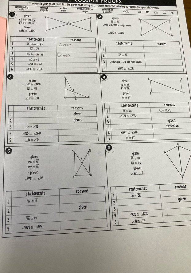 to complete your proof, first list the parts that are given. choose from the following as reasons for your statements
reflexive vertical alternate interior definition of
corresponding angles property angles angles a bisector CPCT C SAS AAS RSA m
1 given
AE bisects frac overline BDAE frac giver vector AD=overline BCFFBC
overline BD bisects ∠ KJ and∠CAB are right angles
prove
_ FDC
△ ABC≌ △ CDA
3
4
givenalven
∠ NO≌ ∠ NGD
overline NO≌ overline ND
frac overline RSoverline RS≌ overline  AT/TA 
prove
∠ D≌ ∠ O beginarrayr prove overline RA≌ overline STendarray
5
M H
6
aiven given:
overline HO≌ overline OR
overline MA≌ overline HV
overline HS≌ overline RS
overline MV≌ overline HA
prove:
prove: ∠ H≌ ∠ R
A
△ VAM≌ △ AVH
statements reasons statements reasons
overline HO≌ overline OR
| overline MV≌ overline RA
2 given
2
given 3
4 △ HOS≌ △ ROS
3 overline VA≌ overline AV
5 ∠ H≌ ∠ R
4 △ VRM≌ △ AVH