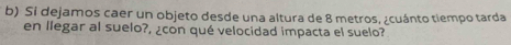 Si dejamos caer un objeto desde una altura de 8 metros, ¿cuánto tiempo tarda 
en llegar al suelo?, ¿con qué velocidad impacta el suelo?