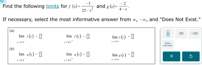 Find the following limits for f(x)= (-3)/25-x^2  and g(x)= (-2)/4-x . 
If necessary, select the most informative answer from ∞, -∞, and "Does Not Exist."
(a)
 □ /□   ∞ -∞
limlimits _xto 5^-f(x)=□ limlimits _xto 5^+f(x)=□ limlimits _xto 5f(x)=□ Does
not exist
(b)
limlimits _xto 4^-g(x)=□ limlimits _xto 4^+g(x)=□ limlimits _xto 4g(x)=□ × 5