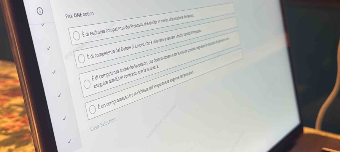 Pick ONE option
É di esclusiva competenza del Preposto, che decide in merito allesecuzione del lavoro
É di competenza del Datore di Lavoro, che è chiamato a valutare i rischi, sentito l Preposta
É di competenza anche dei lavoratori, h eo aar missur previste, segnalare le situaction de peritó e n
eseguire attività in contrasto con la sicurezza.
E un compromesso tra le richieste del Preposto e le esigenze del lavorato
Clear Selection