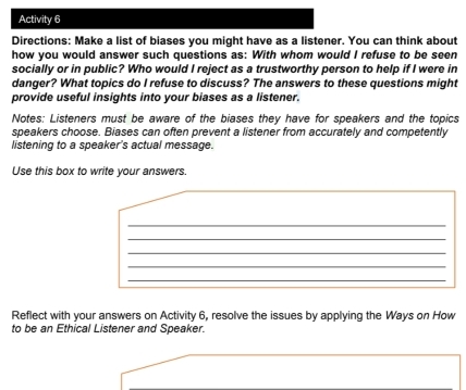 Activity 6 
Directions: Make a list of biases you might have as a listener. You can think about 
how you would answer such questions as: With whom would I refuse to be seen 
socially or in public? Who would I reject as a trustworthy person to help if I were in 
danger? What topics do I refuse to discuss? The answers to these questions might 
provide useful insights into your biases as a listener. 
Notes: Listeners must be aware of the biases they have for speakers and the topics 
speakers choose. Biases can often prevent a listener from accurately and competently 
listening to a speaker's actual message. 
Use this box to write your answers. 
_ 
_ 
_ 
_ 
_ 
Reflect with your answers on Activity 6, resolve the issues by applying the Ways on How 
to be an Ethical Listener and Speaker.