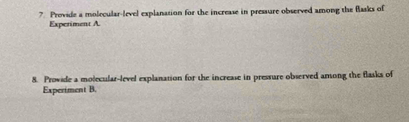 Provide a molecular-level explanation for the increase in pressure observed among the flasks of 
Experiment A. 
8. Provide a molecular-level explanation for the increase in pressure observed among the flasks of 
Experiment B.