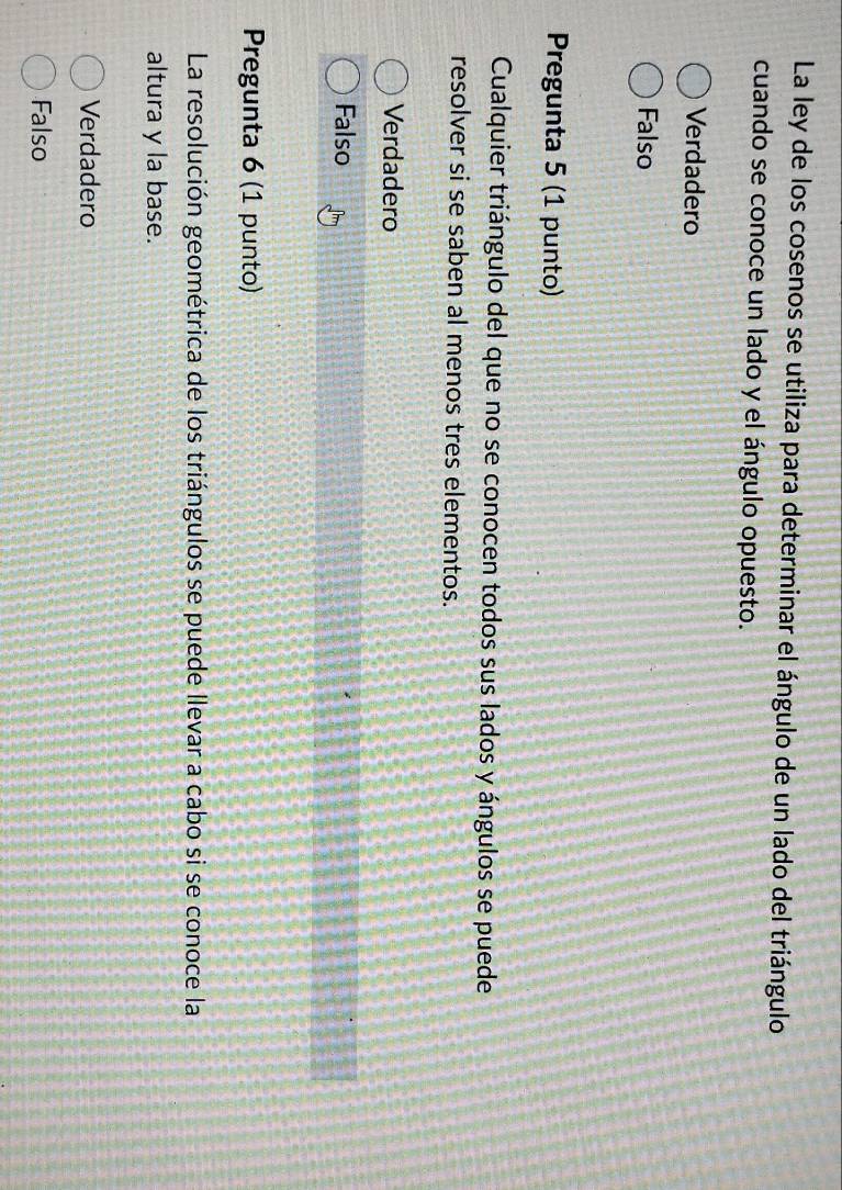 La ley de los cosenos se utiliza para determinar el ángulo de un lado del triángulo
cuando se conoce un lado y el ángulo opuesto.
Verdadero
Falso
Pregunta 5 (1 punto)
Cualquier triángulo del que no se conocen todos sus lados y ángulos se puede
resolver si se saben al menos tres elementos.
Verdadero
Falso
Pregunta 6 (1 punto)
La resolución geométrica de los triángulos se puede llevar a cabo si se conoce la
altura y la base.
Verdadero
Falso