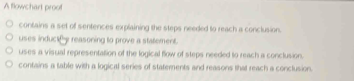 A flowchart proof
contains a set of sentences explaining the steps needed to reach a conclusion.
uses induct he reasoning to prove a statement.
uses a visual representation of the logical flow of steps needed to reach a conclusion.
contains a table with a logical series of statements and reasons that reach a conclusion.