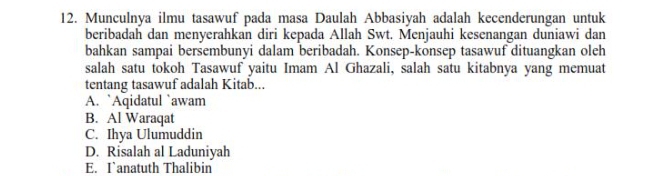 Munculnya ilmu tasawuf pada masa Daulah Abbasiyah adalah kecenderungan untuk
beribadah dan menyerahkan diri kepada Allah Swt. Menjauhi kesenangan duniawi dan
bahkan sampai bersembunyi dalam beribadah. Konsep-konsep tasawuf dituangkan oleh
salah satu tokoh Tasawuf yaitu Imam Al Ghazali, salah satu kitabnya yang memuat
tentang tasawuf adalah Kitab...
A. `Aqidatul `awam
B. Al Waraqat
C. Ihya Ulumuddin
D. Risalah al Laduniyah
E. I`anatuth Thalibin