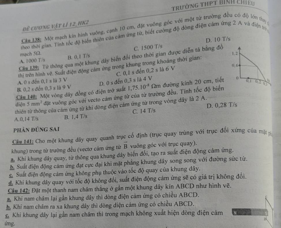 trường tHPT BỉNH chiều
Đề cương vật lí 12_hK2
Câu 138: Một mạch kín hình vuông, cạnh 10 cm, đặt vuông góc với một từ trường đều có độ lớn thay
theo thời gian. Tính tốc độ biến thiên của cảm ứng từ, biết cường độ dòng điện cảm ứng 2 A và điện trờ
mạch 5Ω. D. 10 T/s
C. 1500 T/s
Câu 139: Từ thông qua một khung dây biến đồi theo thời gian được diễn tả bằng đồ
A. 1000 T/s B. 0,1 T/s
1,2
thị trên hình vẽ. Suất điện động cảm ứng trong khung trong khoảng thời gian:
C. 0,1 s đến 0,2 s là 6 V
0, 6
A. 0 s đến 0,1 s là 3 V
B. 0,2 s đến 0,3 s là 9 V D. 0 s đến 0,3 s là 4 V
Câu 140: Một vòng dây đồng có điện trở suất 1,75.10^(-8) Im đường kính 20 cm, tiết 0
0.1 0.2 03
điện 5mm^2 đặt vuông góc với vecto cảm ứng từ của từ trường đều. Tính tốc độ biến
thiên từ thông của cảm ứng từ khi dòng điện cảm ứng từ trong vòng dây là 2 A.
A.0,14 T/s B. 1,4 T/s C. 14 T/s D. 0,28 T/s
phÀN đÚNG SAi
Câu 141: Cho một khung dây quay quanh trục cố định (trục quay trùng với trục đối xứng của mặt p
khung) trong từ trường đều (vectơ cảm ứng từ vector B vuông góc với trục quay).
a. Khi khung dây quay, từ thông qua khung dây biến đổi, tạo ra suất điện động cảm ứng.
b. Suất điện động cảm ứng đạt cực đại khi mặt phẳng khung dây song song với đường sức từ.
C Suất điện động cảm ứng không phụ thuộc vào tốc độ quay của khung dây.
d. Khi khung dây quay với tốc độ không đổi, suất điện động cảm ứng sẽ có giá trị không đổi.
Câu 142: Đặt một thanh nam châm thắng ở gần một khung dây kín ABCD như hình vẽ.
a. Khi nam châm lại gần khung dây thì dòng điện cảm ứng có chiều ABCD.
b. Khi nam châm ra xa khung dây thì dòng diện cảm ứng có chiều ABCD.
C Khi khung dây lại gần nam châm thì trong mạch không xuất hiện dòng điện cảm
D
ứng.