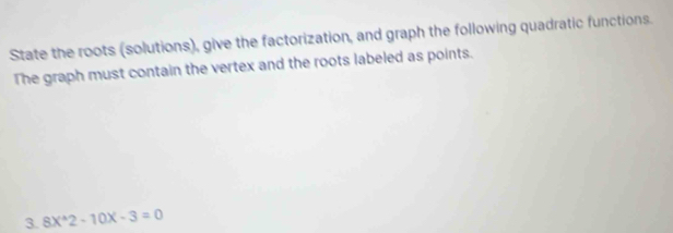 State the roots (solutions), give the factorization, and graph the following quadratic functions. 
The graph must contain the vertex and the roots labeled as points. 
3. 8X^(wedge)2-10X-3=0