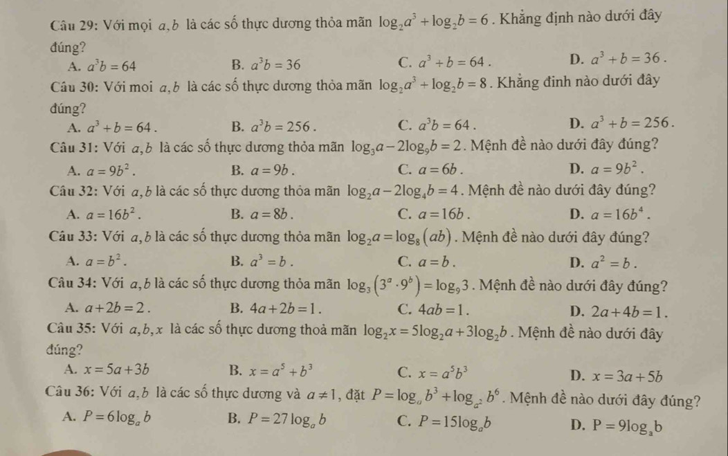 Với mọi a,b là các số thực dương thỏa mãn log _2a^3+log _2b=6. Khẳng định nào dưới đây
đúng?
A. a^3b=64 B. a^3b=36 C. a^3+b=64. D. a^3+b=36.
Câu 30: Với moi a,b là các số thực dương thỏa mãn log _2a^3+log _2b=8. Khẳng đinh nào dưới đây
đúng?
A. a^3+b=64. B. a^3b=256. C. a^3b=64. D. a^3+b=256.
Câu 31: Với a,b là các số thực dương thỏa mãn log _3a-2log _9b=2 Mệnh đề nào dưới đây đúng?
A. a=9b^2. B. a=9b. C. a=6b. D. a=9b^2.
Câu 32: Với a,b là các số thực dương thỏa mãn log _2a-2log _4b=4. Mệnh đề nào dưới đây đúng?
A. a=16b^2. B. a=8b. C. a=16b. D. a=16b^4.
Câu 33: Với a,b là các số thực dương thỏa mãn log _2a=log _8(ab). Mệnh đề nào dưới đây đúng?
A. a=b^2. B. a^3=b. C. a=b. D. a^2=b.
Câu 34: Với a,b là các số thực dương thỏa mãn log _3(3^a· 9^b)=log _93. Mệnh đề nào dưới đây đúng?
A. a+2b=2. B. 4a+2b=1. C. 4ab=1. D. 2a+4b=1.
Câu 35: Với a,b,x là các số thực dương thoả mãn log _2x=5log _2a+3log _2b. Mệnh đề nào dưới đây
đúng?
A. x=5a+3b B. x=a^5+b^3 C. x=a^5b^3
D. x=3a+5b
Câu 36: Với a,b là các số thực dương và a!= 1 , đặt P=log _ab^3+log _a^2b^6.  Mệnh đề nào dưới đây đúng?
A. P=6log _ab B. P=27log _ab C. P=15log _ab D. P=9log _ab