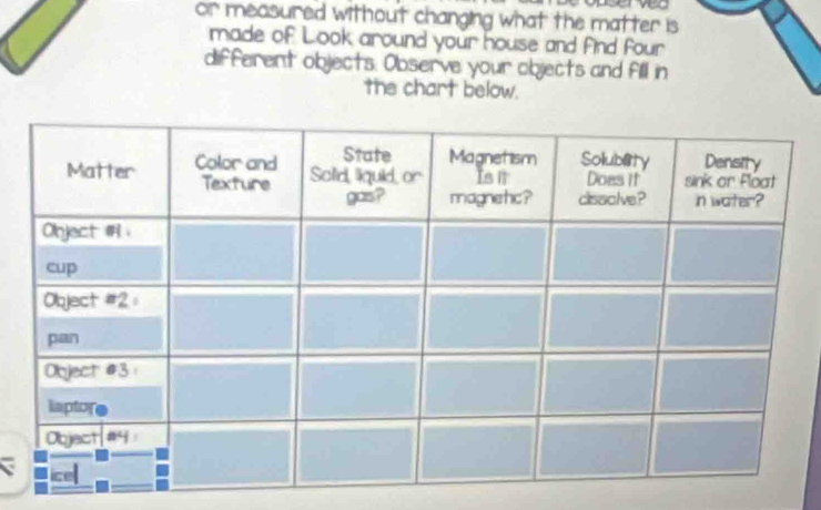 — 
or measured without changing what the matter is 
made of Look around your house and find four 
different objects: Observe your objects and fill in 
the chart below.