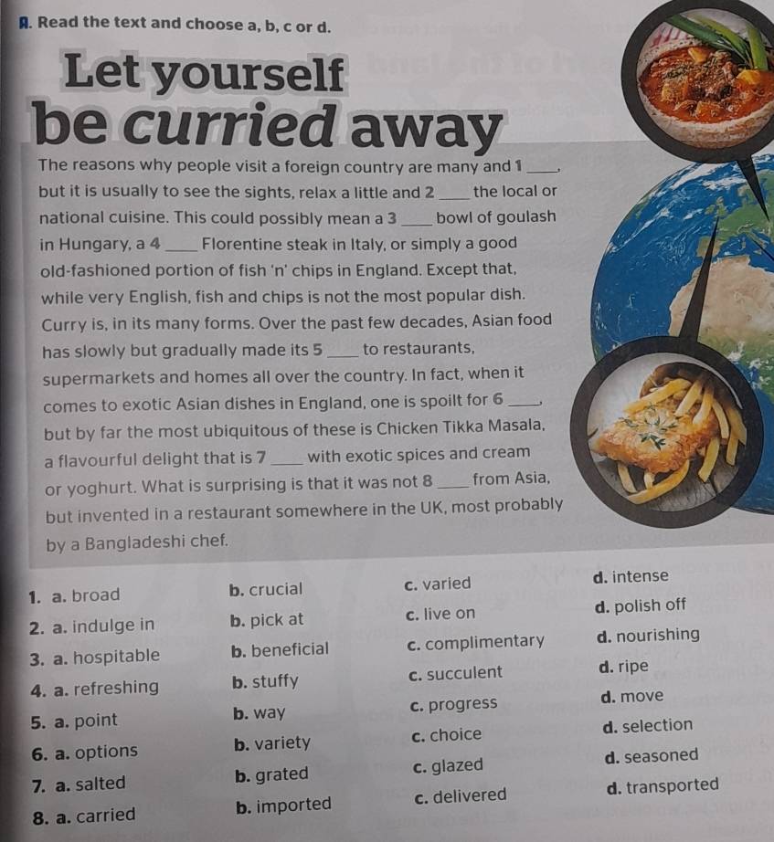 Read the text and choose a, b, c or d.
Let yourself
be curried away
The reasons why people visit a foreign country are many and 1 _,
but it is usually to see the sights, relax a little and 2 _the local or
national cuisine. This could possibly mean a 3 _ bowl of goulash
in Hungary, a 4 _Florentine steak in Italy, or simply a good
old-fashioned portion of fish 'n’ chips in England. Except that,
while very English, fish and chips is not the most popular dish.
Curry is, in its many forms. Over the past few decades, Asian food
has slowly but gradually made its 5 _to restaurants,
supermarkets and homes all over the country. In fact, when it
comes to exotic Asian dishes in England, one is spoilt for 6 _,
but by far the most ubiquitous of these is Chicken Tikka Masala,
a flavourful delight that is 7 _with exotic spices and cream
or yoghurt. What is surprising is that it was not 8 _from Asia,
but invented in a restaurant somewhere in the UK, most probably
by a Bangladeshi chef.
1. a. broad b. crucial c. varied d. intense
2. a. indulge in b. pick at c. live on d. polish off
3. a. hospitable b. beneficial c. complimentary d. nourishing
4. a. refreshing b. stuffy c. succulent d. ripe
5. a. point b. way c. progress
d. move
6. a. options b. variety c. choice d. selection
7. a. salted b. grated c. glazed d. seasoned
8. a. carried b. imported c. delivered d. transported