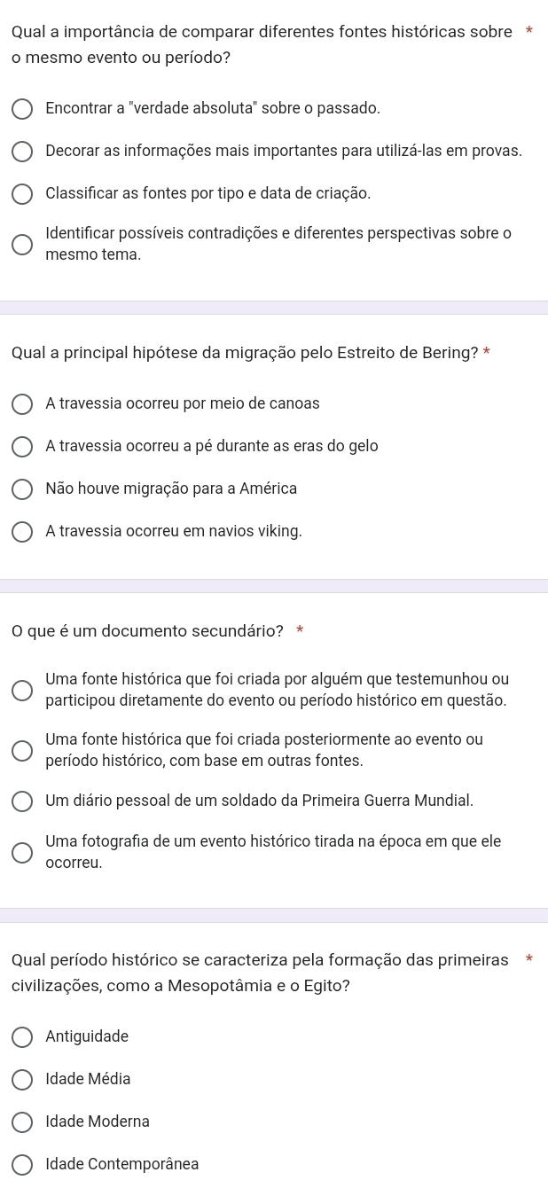 Qual a importância de comparar diferentes fontes históricas sobre*
o mesmo evento ou período?
Encontrar a "verdade absoluta" sobre o passado.
Decorar as informações mais importantes para utilizá-las em provas.
Classificar as fontes por tipo e data de criação.
Identificar possíveis contradições e diferentes perspectivas sobre o
mesmo tema.
Qual a principal hipótese da migração pelo Estreito de Bering? *
A travessia ocorreu por meio de canoas
A travessia ocorreu a pé durante as eras do gelo
Não houve migração para a América
A travessia ocorreu em navios viking.
O que é um documento secundário? *
Uma fonte histórica que foi criada por alguém que testemunhou ou
participou diretamente do evento ou período histórico em questão.
Uma fonte histórica que foi criada posteriormente ao evento ou
período histórico, com base em outras fontes.
Um diário pessoal de um soldado da Primeira Guerra Mundial.
Uma fotografia de um evento histórico tirada na época em que ele
ocorreu.
Qual período histórico se caracteriza pela formação das primeiras*
civilizações, como a Mesopotâmia e o Egito?
Antiguidade
Idade Média
Ídade Moderna
Idade Contemporânea