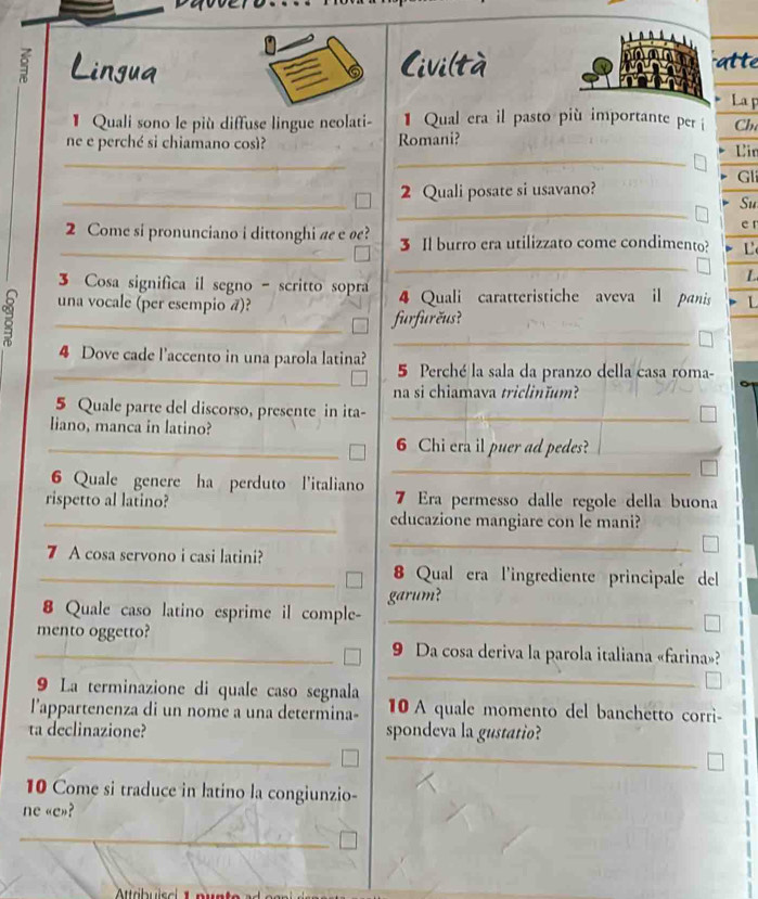 Lingua 
6 Civi(tàatte 
La p 
* Quali sono le più diffuse lingue neolati- 1 Qual era il pasto più importante per i Ch 
_ 
_ 
ne e perché si chiamano così? Romani? Uir 
Gl 
_ 
2 Quali posate si usavano? 
_ 
Su 
er 
_ 
2 Come si pronunciano i dittonghi ae e ø? 3 Il burro era utilizzato come condimento? 
_ 
3 Cosa significa il segno - scritto sopra 
L 
una vocale (per esempio ã)? 4 Quali caratteristiche aveva il panis L 
_furfurčus? 
_ 
_ 
4 Dove cade l'accento in una parola latina? 5 Perché la sala da pranzo della casa roma- 
na si chiamava triclinĭum? 
5 Quale parte del discorso, presente in ita-_ 
liano, manca in latino? 
_6 Chi era il puer ad pedes? 
6 Quale genere ha perduto l'italiano 
_ 
rispetto al latino? 7 Era permesso dalle regole della buona 
_educazione mangiare con le mani? 
7 A cosa servono i casi latini? 
_ 
_8 Qual era l'ingrediente principale del 
garum? 
8 Quale caso latino esprime il comple- 
_ 
_mento oggetto? 9 Da cosa deriva la parola italiana «farina»? 
9 La terminazione di quale caso segnala 
_ 
lappartenenza di un nome a una determina- 10A quale momento del banchetto corri- 
ta declinazione? spondeva la gustatio? 
__ 
10 Come si traduce in latino la congiunzio- 
ne «e»? 
_