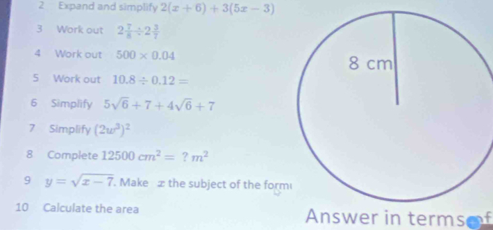 Expand and simplify 2(x+6)+3(5x-3)
3 Work out 2 7/8 / 2 3/7 
4 Work out 500* 0.04
5 Work out 10.8/ 0.12=
6 Simplify 5sqrt(6)+7+4sqrt(6)+7
7 Simplify (2w^3)^2
8 Complete 12500cm^2=?m^2
9 y=sqrt(x-7). Make æ the subject of the form 
10 Calculate the area Answer in termsof