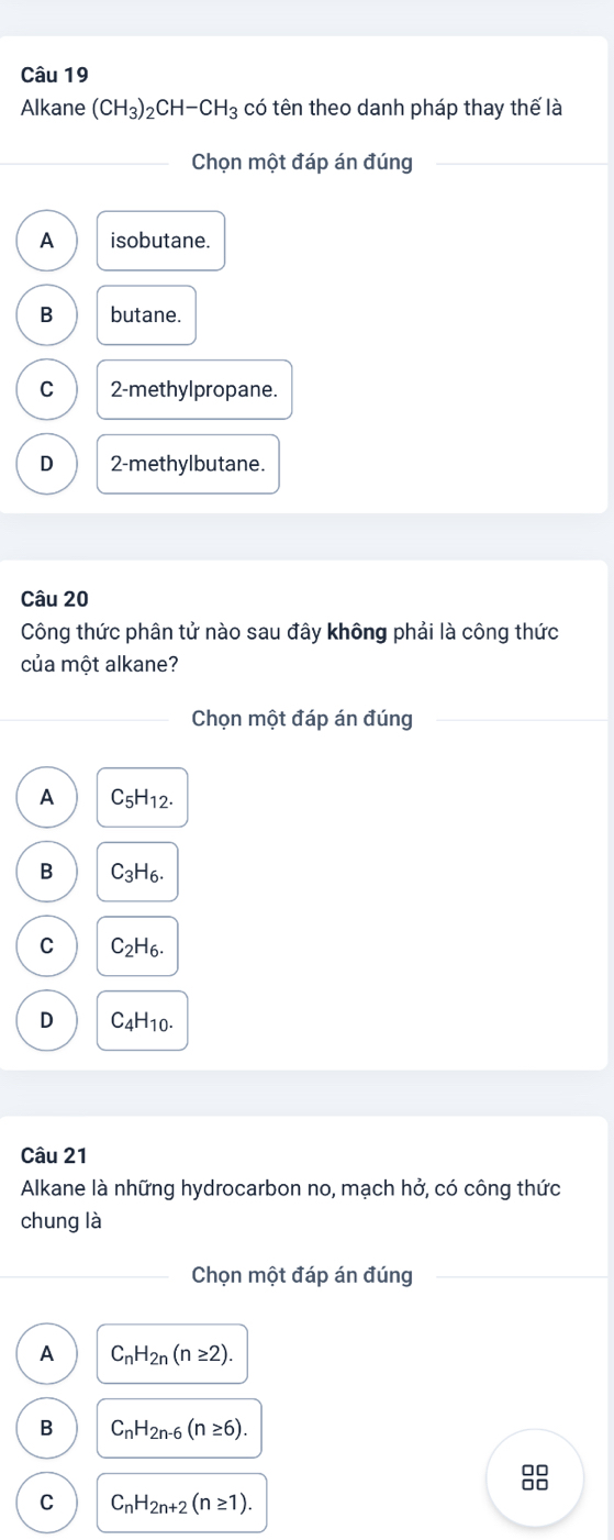 Alkane (CH_3)_2CH-CH_3 có tên theo danh pháp thay thế là
Chọn một đáp án đúng
A isobutane.
B butane.
C 2 -methylpropane.
D 2 -methylbutane.
Câu 20
Công thức phân tử nào sau đây không phải là công thức
của một alkane?
Chọn một đáp án đúng
A C_5H_12.
B C_3H_6.
C C_2H_6.
D C_4H_10. 
Câu 21
Alkane là những hydrocarbon no, mạch hở, có công thức
chung là
Chọn một đáp án đúng
A C_nH_2n(n≥ 2).
B C_nH_2n-6(n≥ 6). 
88
C C_nH_2n+2(n≥ 1).