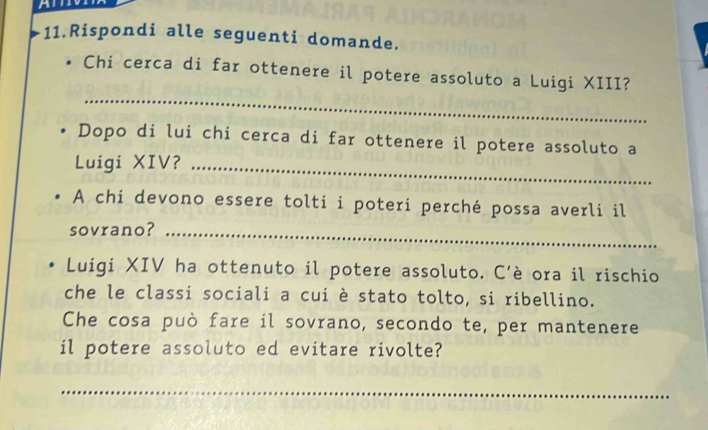 Rispondi alle seguenti domande. 
_ 
Chi cerca di far ottenere il potere assoluto a Luigi XIII? 
Dopo di lui chi cerca di far ottenere il potere assoluto a 
Luigi XIV?_ 
A chi devono essere tolti i poteri perché possa averli il 
sovrano?_ 
Luigi XIV ha ottenuto il potere assoluto. C'è ora il rischio 
che le classi sociali a cui è stato tolto, si ribellino. 
Che cosa può fare il sovrano, secondo te, per mantenere 
il potere assoluto ed evitare rivolte? 
_