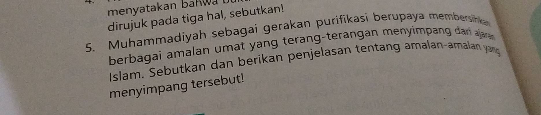 menyatakan bahwa 
dirujuk pada tiga hal, sebutkan! 
5. Muhammadiyah sebagai gerakan purifikasi berupaya membersinkan 
berbagai amalan umat yang terang-terangan menyimpang dari ajara 
Islam. Sebutkan dan berikan penjelasan tentang amalan-amalan yang 
menyimpang tersebut!