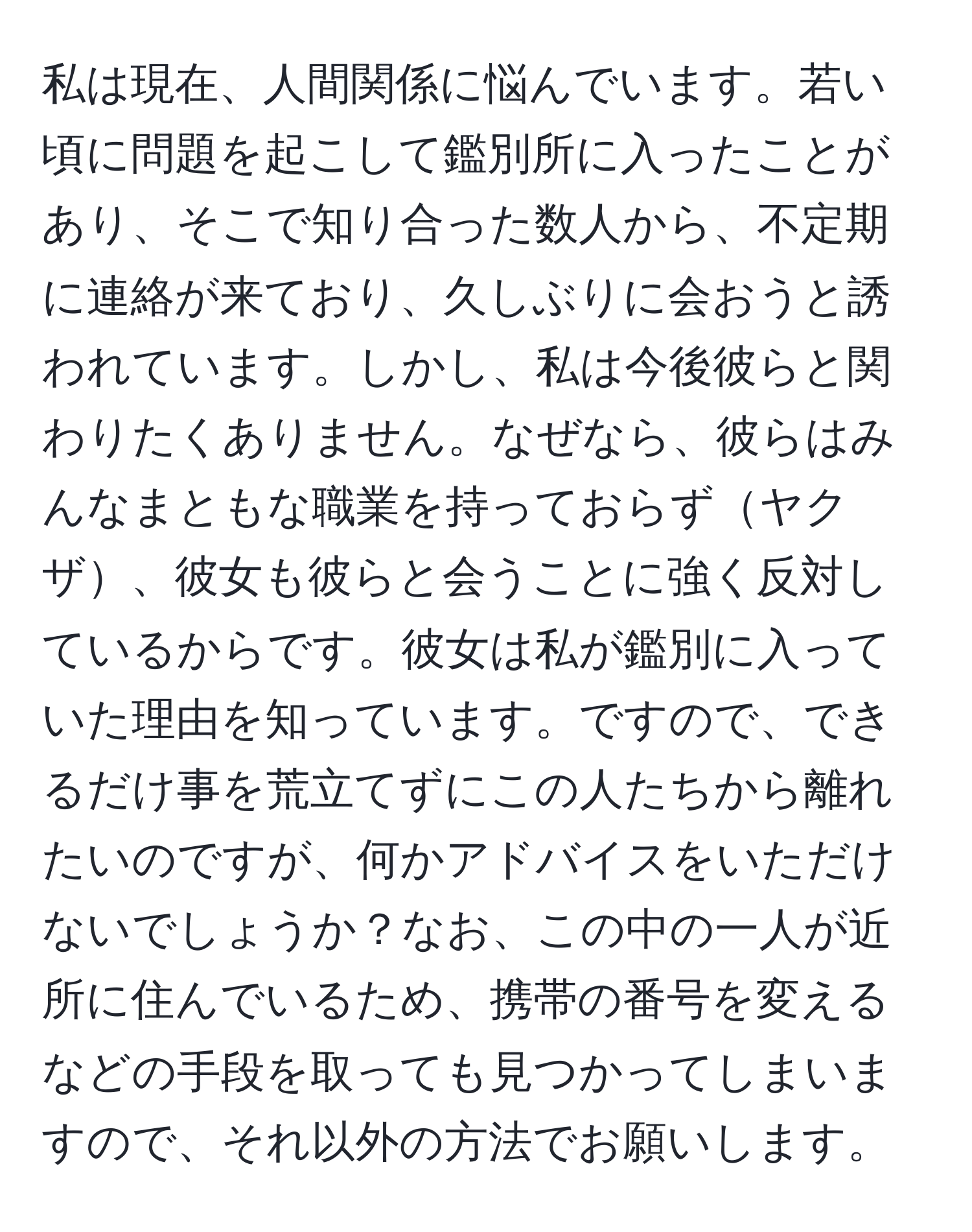 私は現在、人間関係に悩んでいます。若い頃に問題を起こして鑑別所に入ったことがあり、そこで知り合った数人から、不定期に連絡が来ており、久しぶりに会おうと誘われています。しかし、私は今後彼らと関わりたくありません。なぜなら、彼らはみんなまともな職業を持っておらずヤクザ、彼女も彼らと会うことに強く反対しているからです。彼女は私が鑑別に入っていた理由を知っています。ですので、できるだけ事を荒立てずにこの人たちから離れたいのですが、何かアドバイスをいただけないでしょうか？なお、この中の一人が近所に住んでいるため、携帯の番号を変えるなどの手段を取っても見つかってしまいますので、それ以外の方法でお願いします。