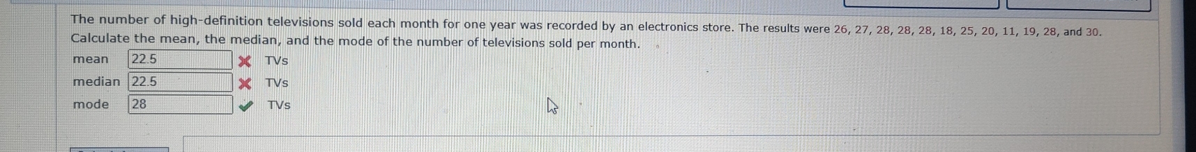 The number of high-definition televisions sold each month for one year was recorded by an electronics store. The results were 26, 27, 28, 28, 28, 18, 25, 20, 11, 19, 28, and 30. 
Calculate the mean, the median, and the mode of the number of televisions sold per month. 
mean 22.5 TVs 
median 22.5 TVs 
mode 28 TVs