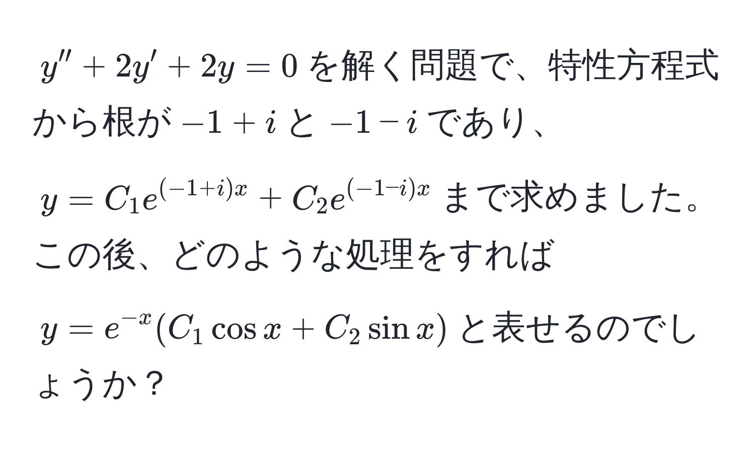 $y'' + 2y' + 2y = 0$を解く問題で、特性方程式から根が$-1+i$と$-1-i$であり、$y = C_1 e^((-1+i)x) + C_2 e^((-1-i)x)$まで求めました。この後、どのような処理をすれば$y = e^(-x)(C_1 cos x + C_2 sin x)$と表せるのでしょうか？