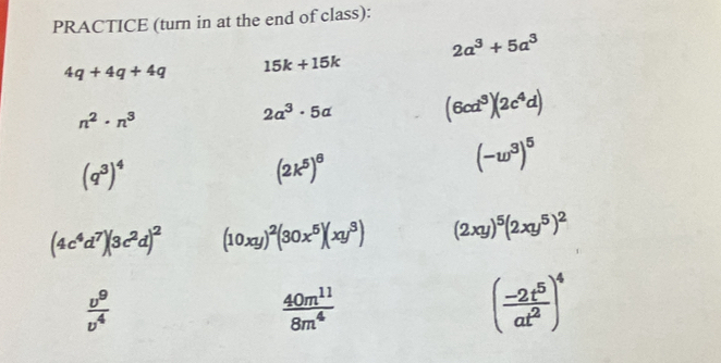 PRACTICE (turn in at the end of class):
2a^3+5a^3
4q+4q+4q 15k+15k
n^2· n^3
2a^3· 5a (6cd^3)(2c^4d)
(q^3)^4
(2k^5)^6
(-w^3)^5
(4c^4d^7)(3c^2d)^2 (10xy)^2(30x^5)(xy^3) (2xy)^5(2xy^5)^2
 v^9/v^4 
 40m^(11)/8m^4 
( (-2t^5)/at^2 )^4