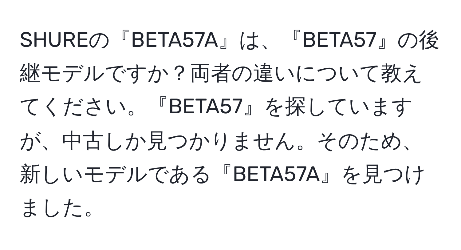 SHUREの『BETA57A』は、『BETA57』の後継モデルですか？両者の違いについて教えてください。『BETA57』を探していますが、中古しか見つかりません。そのため、新しいモデルである『BETA57A』を見つけました。