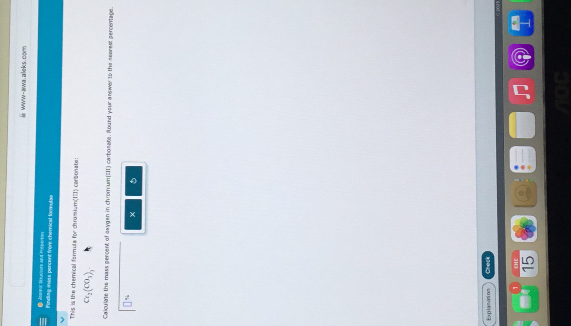 www-awa.aleks.com 
● Alomic Structure and Properties 
Finding mass percent from chemical formulae 
This is the chemical formula for chromium(III) carbonate:
Cr_2(CO_3)_3. 
Calculate the mass percent of oxygen in chromium(III) carbonate. Round your answer to the nearest percentage. 
→% 
× s 
Explanation Check 
ENE 
15