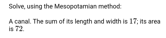 Solve, using the Mesopotamian method: 
A canal. The sum of its length and width is 17; its area 
is 72.