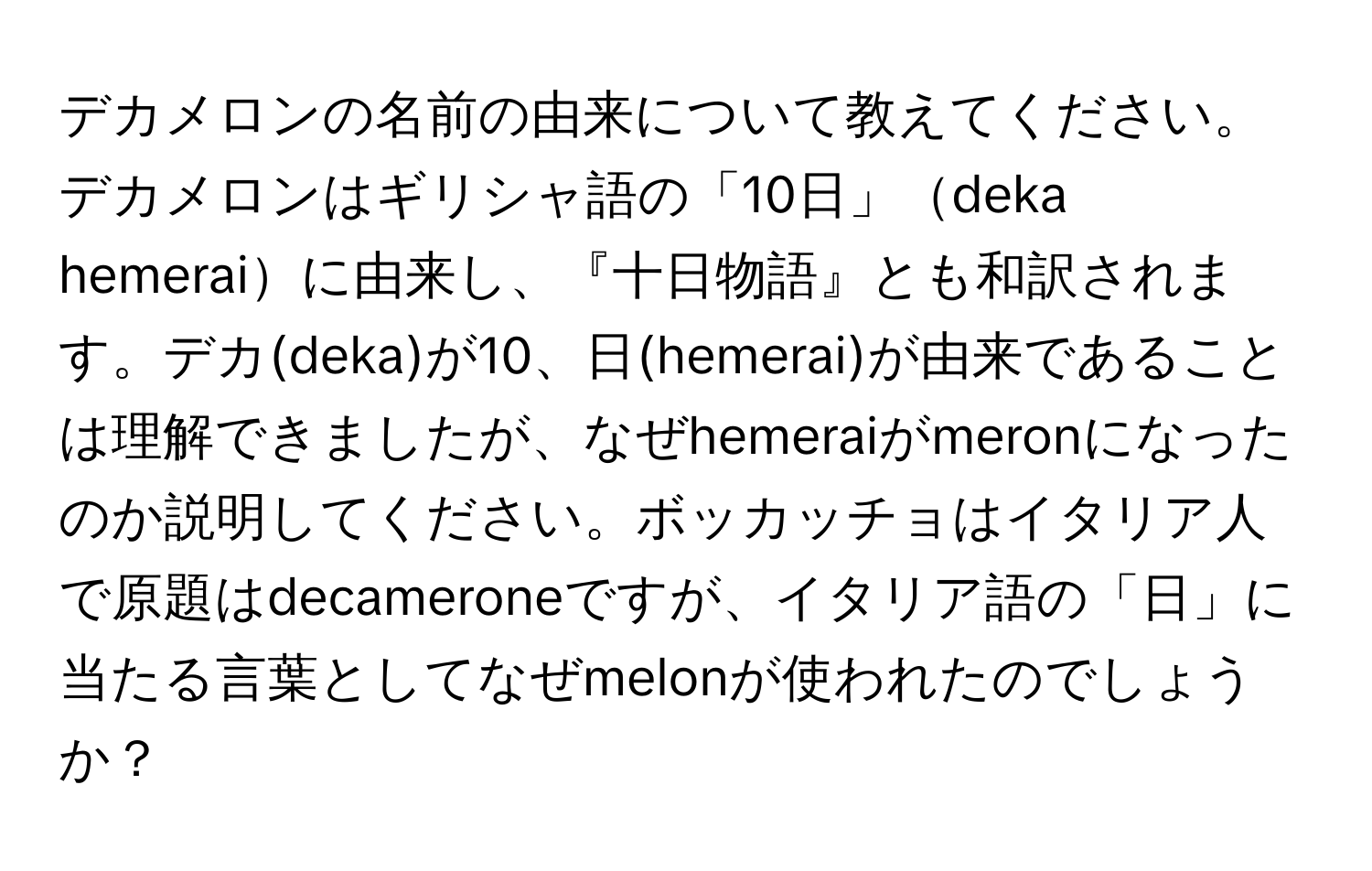 デカメロンの名前の由来について教えてください。デカメロンはギリシャ語の「10日」deka hemeraiに由来し、『十日物語』とも和訳されます。デカ(deka)が10、日(hemerai)が由来であることは理解できましたが、なぜhemeraiがmeronになったのか説明してください。ボッカッチョはイタリア人で原題はdecameroneですが、イタリア語の「日」に当たる言葉としてなぜmelonが使われたのでしょうか？